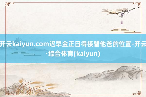 开云kaiyun.com迟早金正日得接替他爸的位置-开云·综合体育(kaiyun)