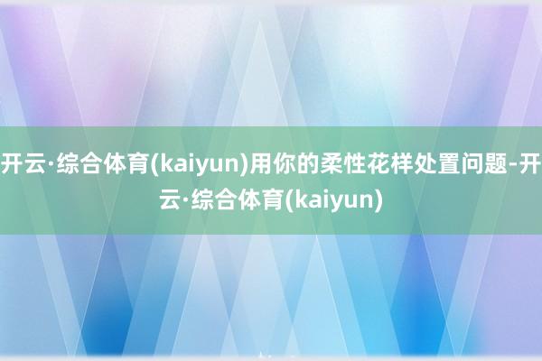 开云·综合体育(kaiyun)用你的柔性花样处置问题-开云·综合体育(kaiyun)