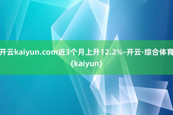 开云kaiyun.com近3个月上升12.2%-开云·综合体育(kaiyun)