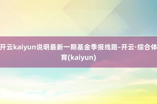 开云kaiyun说明最新一期基金季报线路-开云·综合体育(kaiyun)