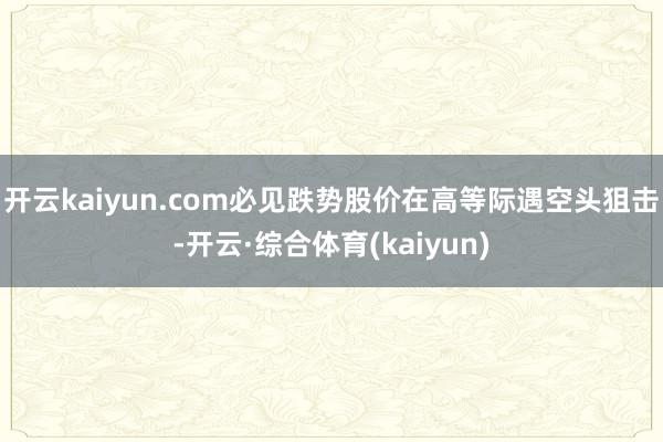 开云kaiyun.com必见跌势股价在高等际遇空头狙击-开云·综合体育(kaiyun)