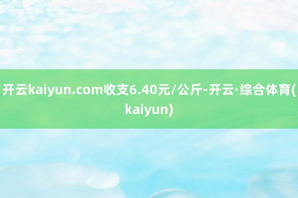 开云kaiyun.com收支6.40元/公斤-开云·综合体育(kaiyun)