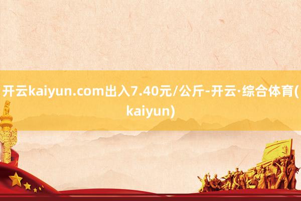 开云kaiyun.com出入7.40元/公斤-开云·综合体育(kaiyun)