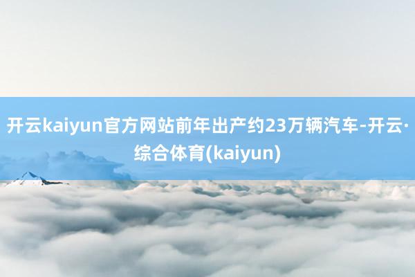 开云kaiyun官方网站前年出产约23万辆汽车-开云·综合体育(kaiyun)