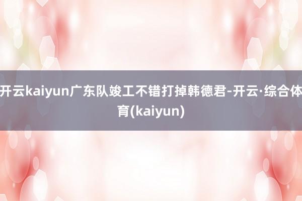 开云kaiyun广东队竣工不错打掉韩德君-开云·综合体育(kaiyun)