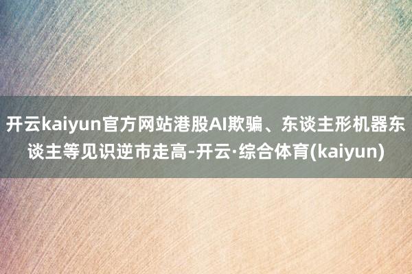 开云kaiyun官方网站港股AI欺骗、东谈主形机器东谈主等见识逆市走高-开云·综合体育(kaiyun)