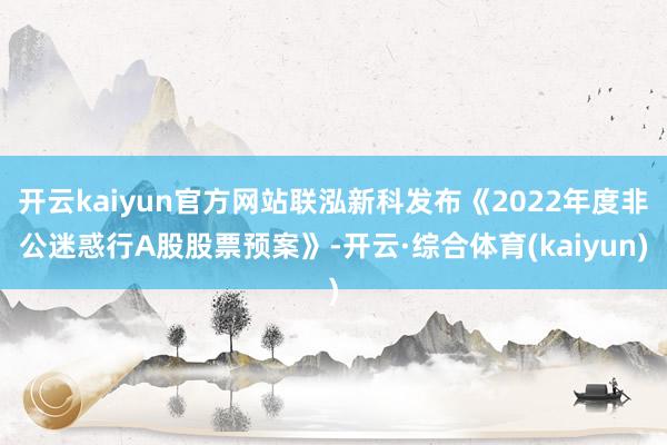 开云kaiyun官方网站联泓新科发布《2022年度非公迷惑行A股股票预案》-开云·综合体育(kaiyun)