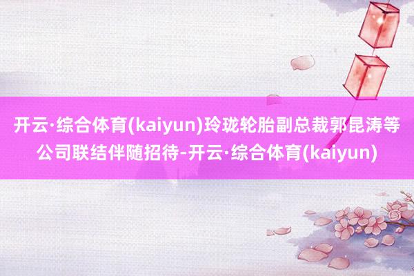 开云·综合体育(kaiyun)玲珑轮胎副总裁郭昆涛等公司联结伴随招待-开云·综合体育(kaiyun)