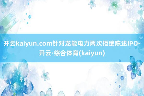 开云kaiyun.com针对龙能电力两次拒绝陈述IPO-开云·综合体育(kaiyun)