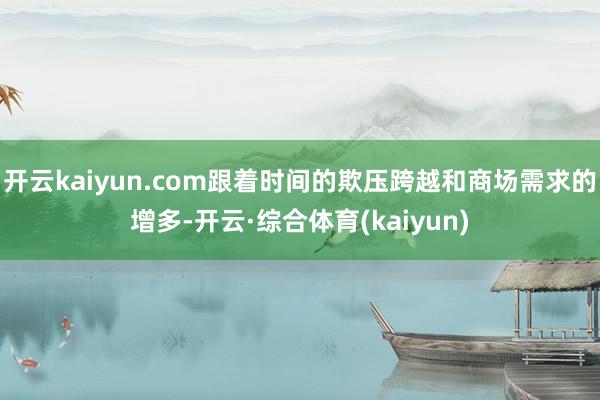 开云kaiyun.com跟着时间的欺压跨越和商场需求的增多-开云·综合体育(kaiyun)