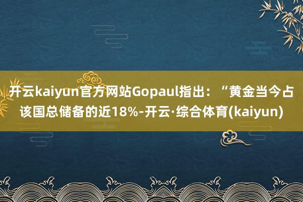 开云kaiyun官方网站Gopaul指出：“黄金当今占该国总储备的近18%-开云·综合体育(kaiyun)