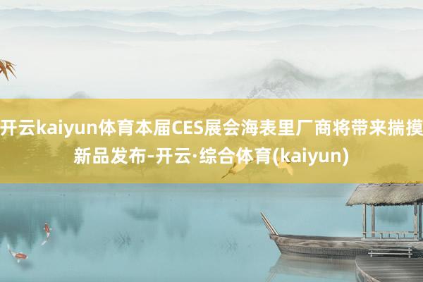 开云kaiyun体育本届CES展会海表里厂商将带来揣摸新品发布-开云·综合体育(kaiyun)