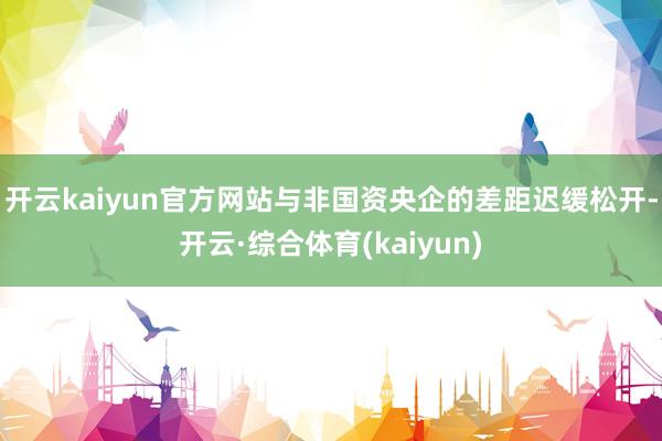 开云kaiyun官方网站与非国资央企的差距迟缓松开-开云·综合体育(kaiyun)