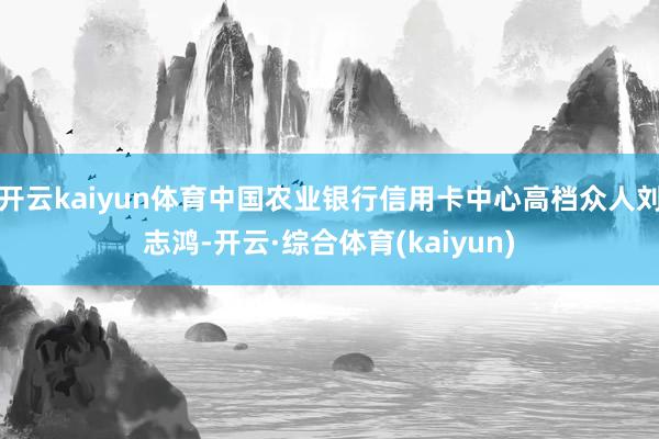 开云kaiyun体育中国农业银行信用卡中心高档众人刘志鸿-开云·综合体育(kaiyun)