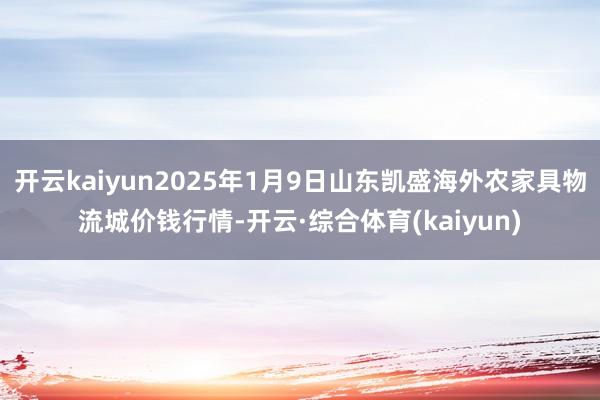 开云kaiyun2025年1月9日山东凯盛海外农家具物流城价钱行情-开云·综合体育(kaiyun)