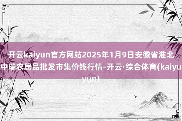 开云kaiyun官方网站2025年1月9日安徽省淮北市中瑞农居品批发市集价钱行情-开云·综合体育(kaiyun)