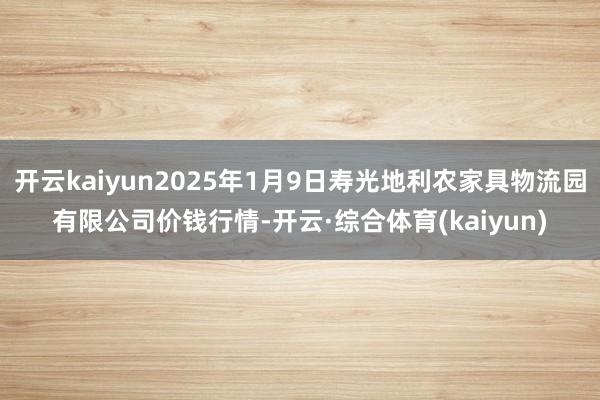 开云kaiyun2025年1月9日寿光地利农家具物流园有限公司价钱行情-开云·综合体育(kaiyun)