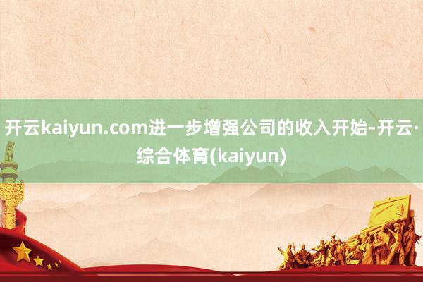 开云kaiyun.com进一步增强公司的收入开始-开云·综合体育(kaiyun)