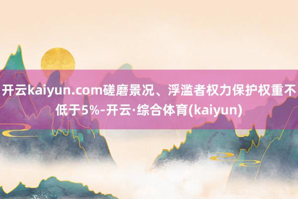 开云kaiyun.com磋磨景况、浮滥者权力保护权重不低于5%-开云·综合体育(kaiyun)
