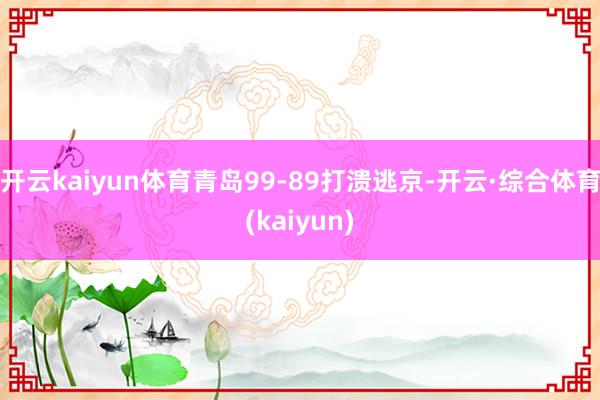 开云kaiyun体育青岛99-89打溃逃京-开云·综合体育(kaiyun)