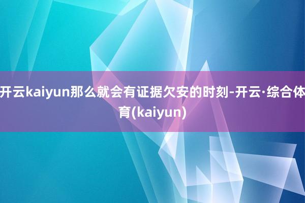 开云kaiyun那么就会有证据欠安的时刻-开云·综合体育(kaiyun)