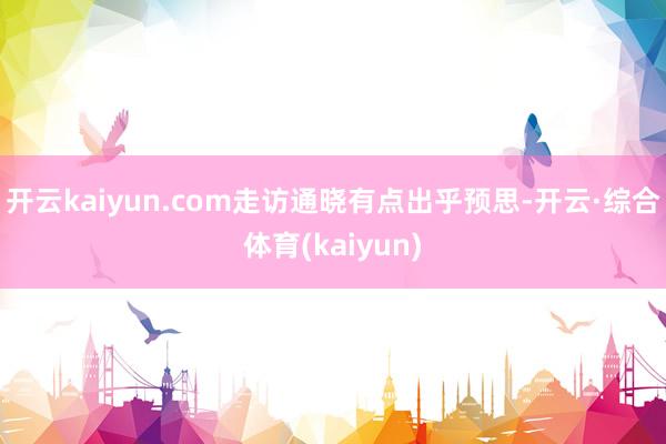 开云kaiyun.com走访通晓有点出乎预思-开云·综合体育(kaiyun)