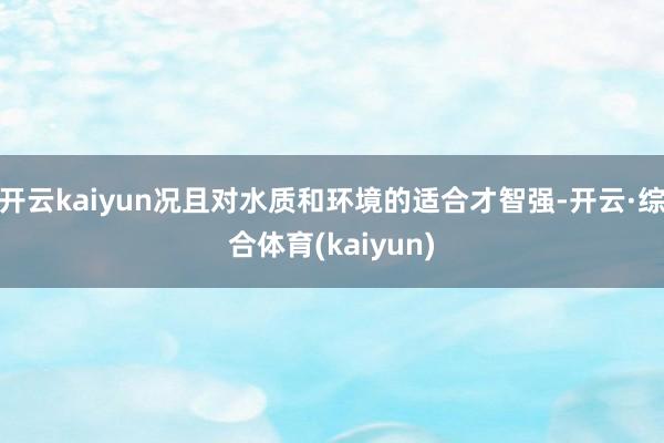 开云kaiyun况且对水质和环境的适合才智强-开云·综合体育(kaiyun)