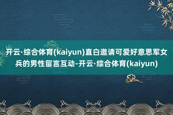 开云·综合体育(kaiyun)直白邀请可爱好意思军女兵的男性留言互动-开云·综合体育(kaiyun)