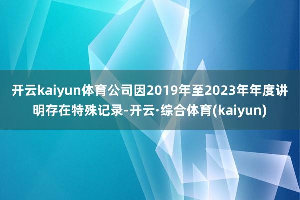 开云kaiyun体育公司因2019年至2023年年度讲明存在特殊记录-开云·综合体育(kaiyun)