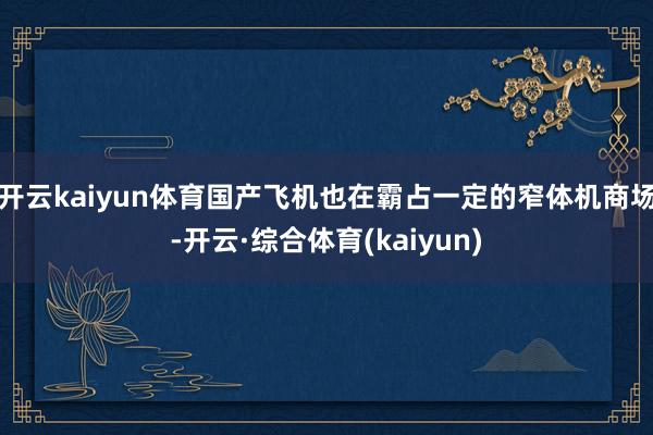 开云kaiyun体育国产飞机也在霸占一定的窄体机商场-开云·综合体育(kaiyun)