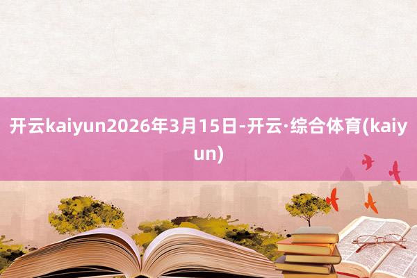 开云kaiyun2026年3月15日-开云·综合体育(kaiyun)