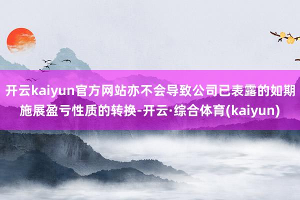 开云kaiyun官方网站亦不会导致公司已表露的如期施展盈亏性质的转换-开云·综合体育(kaiyun)