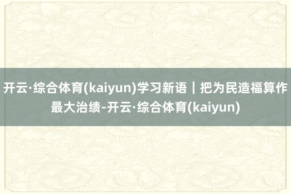 开云·综合体育(kaiyun)学习新语｜把为民造福算作最大治绩-开云·综合体育(kaiyun)