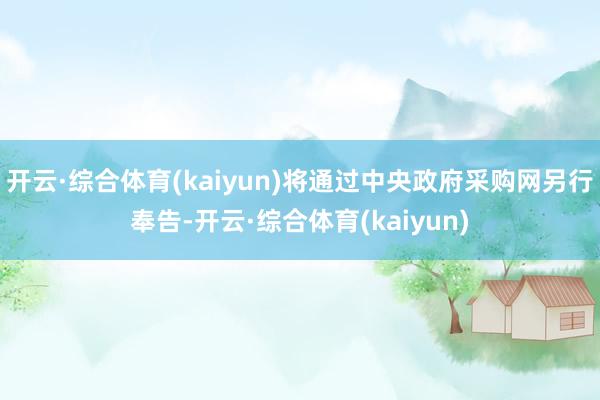 开云·综合体育(kaiyun)将通过中央政府采购网另行奉告-开云·综合体育(kaiyun)