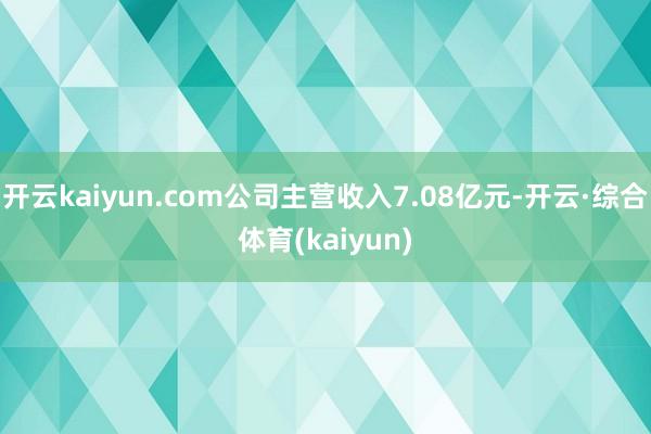 开云kaiyun.com公司主营收入7.08亿元-开云·综合体育(kaiyun)