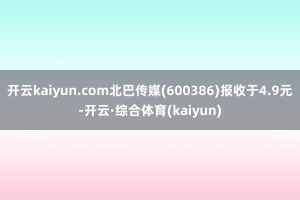 开云kaiyun.com北巴传媒(600386)报收于4.9元-开云·综合体育(kaiyun)