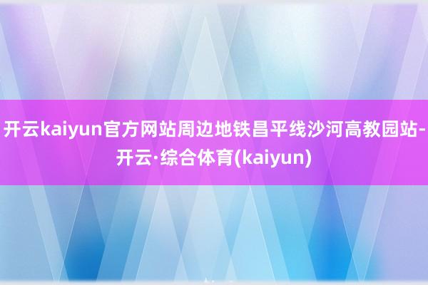 开云kaiyun官方网站周边地铁昌平线沙河高教园站-开云·综合体育(kaiyun)