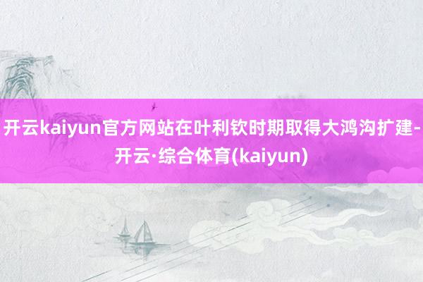 开云kaiyun官方网站在叶利钦时期取得大鸿沟扩建-开云·综合体育(kaiyun)
