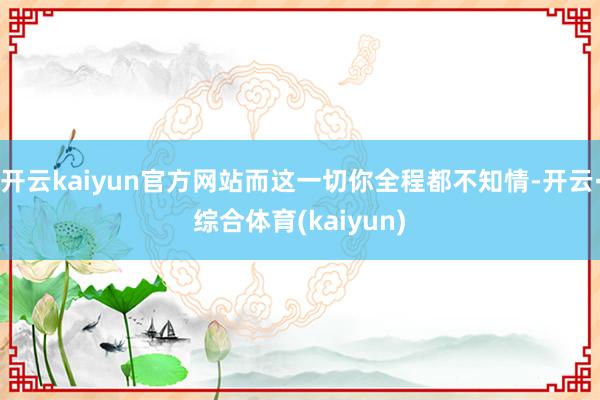 开云kaiyun官方网站而这一切你全程都不知情-开云·综合体育(kaiyun)