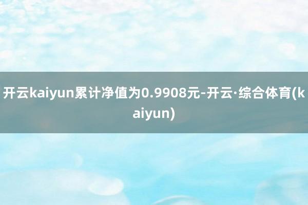 开云kaiyun累计净值为0.9908元-开云·综合体育(kaiyun)