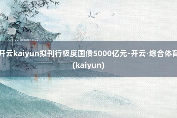 开云kaiyun拟刊行极度国债5000亿元-开云·综合体育(kaiyun)