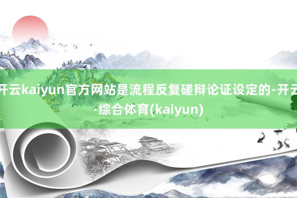 开云kaiyun官方网站是流程反复磋辩论证设定的-开云·综合体育(kaiyun)