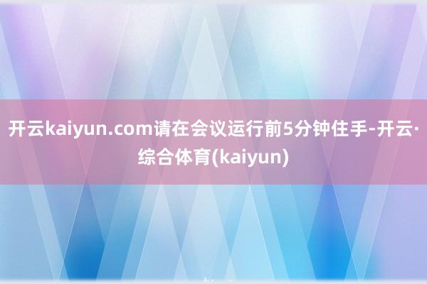 开云kaiyun.com请在会议运行前5分钟住手-开云·综合体育(kaiyun)
