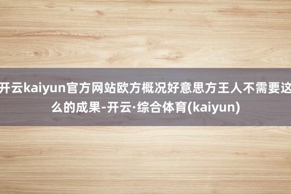 开云kaiyun官方网站欧方概况好意思方王人不需要这么的成果-开云·综合体育(kaiyun)