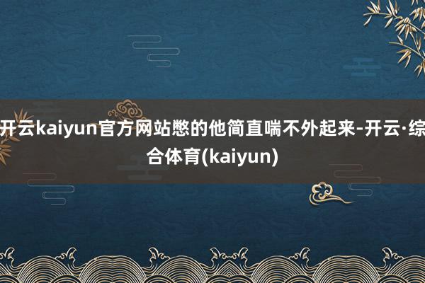 开云kaiyun官方网站憋的他简直喘不外起来-开云·综合体育(kaiyun)