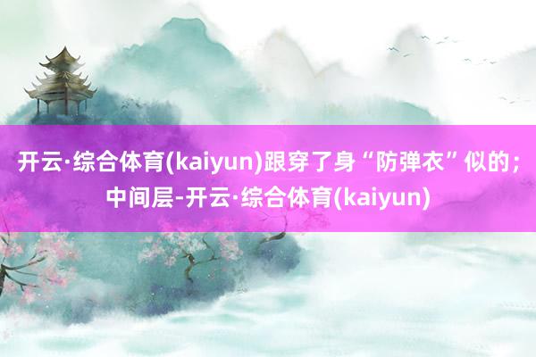 开云·综合体育(kaiyun)跟穿了身“防弹衣”似的；中间层-开云·综合体育(kaiyun)