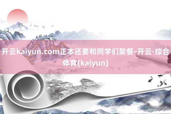 开云kaiyun.com正本还要和同学们聚餐-开云·综合体育(kaiyun)