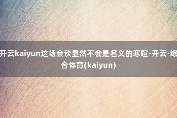 开云kaiyun这场会谈显然不会是名义的寒暄-开云·综合体育(kaiyun)