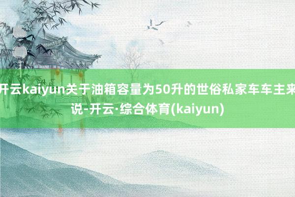 开云kaiyun关于油箱容量为50升的世俗私家车车主来说-开云·综合体育(kaiyun)
