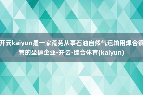 开云kaiyun是一家荒芜从事石油自然气运输用焊合钢管的坐褥企业-开云·综合体育(kaiyun)